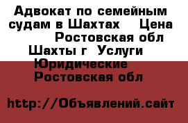 Адвокат по семейным судам в Шахтах  › Цена ­ 5 500 - Ростовская обл., Шахты г. Услуги » Юридические   . Ростовская обл.